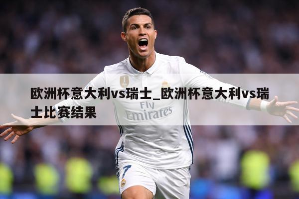 欧洲杯意大利vs瑞士_欧洲杯意大利vs瑞士比赛结果