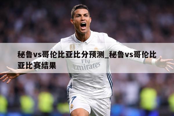 秘鲁vs哥伦比亚比分预测_秘鲁vs哥伦比亚比赛结果