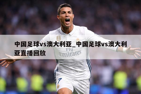 详细阅读:中国足球vs澳大利亚_中国足球vs澳大利亚直播回放 中国足球vs澳大利亚_中国足球vs澳大利亚直播回放