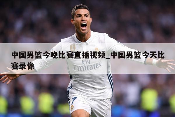 中国男篮今晚比赛直播视频_中国男篮今天比赛录像