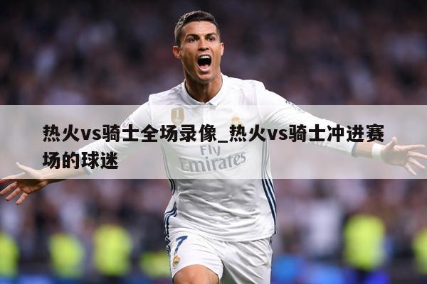 热火vs骑士全场录像_热火vs骑士冲进赛场的球迷