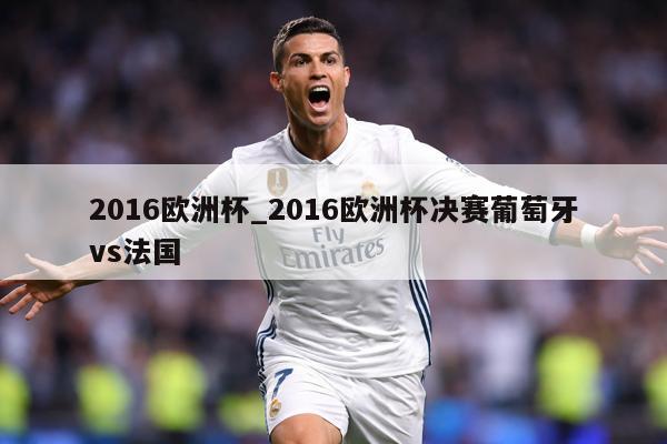 2016欧洲杯_2016欧洲杯决赛葡萄牙vs法国