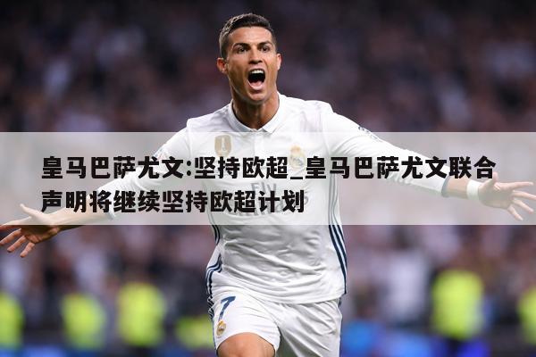 皇马巴萨尤文:坚持欧超_皇马巴萨尤文联合声明将继续坚持欧超计划