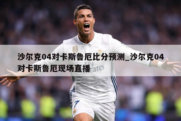 沙尔克04对卡斯鲁厄比分预测_沙尔克04对卡斯鲁厄现场直播